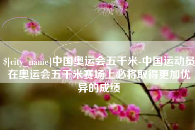 三沙中国奥运会五千米-中国运动员在奥运会五千米赛场上必将取得更加优异的成绩