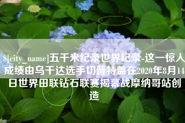 三沙五千米纪录世界纪录-这一惊人成绩由乌干达选手切普特盖在2020年8月14日世界田联钻石联赛揭幕战摩纳哥站创造