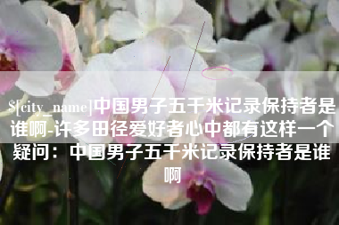 三沙中国男子五千米记录保持者是谁啊-许多田径爱好者心中都有这样一个疑问：中国男子五千米记录保持者是谁啊