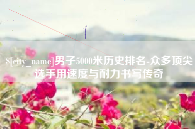 三沙男子5000米历史排名-众多顶尖选手用速度与耐力书写传奇