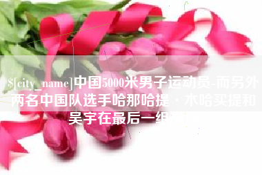 三沙中国5000米男子运动员-而另外两名中国队选手哈那哈提·木哈买提和吴宇在最后一组出场